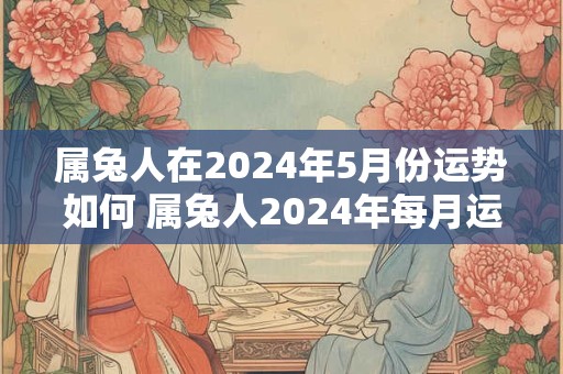 属兔人在2024年5月份运势如何 属兔人2024年每月运气怎么样