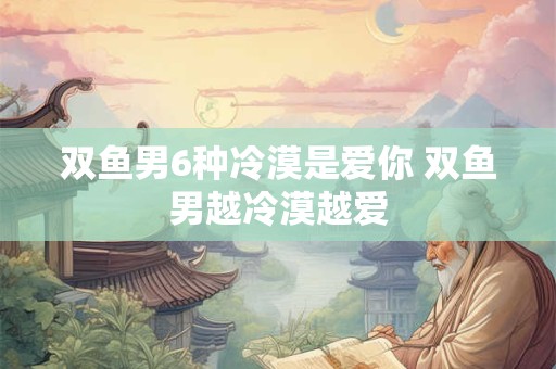 双鱼男6种冷漠是爱你 双鱼男越冷漠越爱
