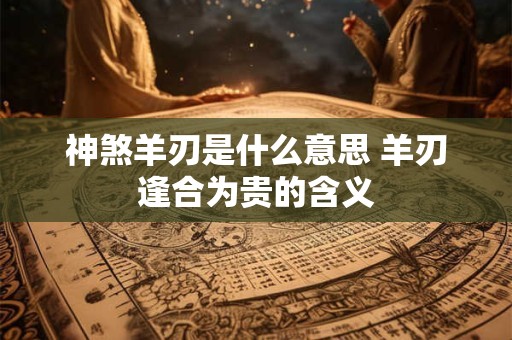 神煞羊刃是什么意思 羊刃逢合为贵的含义 神煞羊刃是什么意思 羊刃逢合为贵的含义