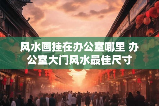 风水画挂在办公室哪里 办公室大门风水最佳尺寸