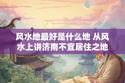 风水地最好是什么地 从风水上讲济南不宜居住之地