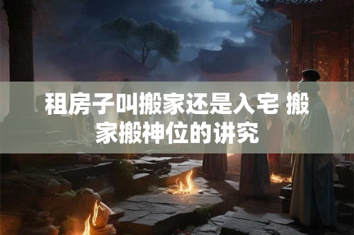 租房子叫搬家还是入宅 搬家搬神位的讲究