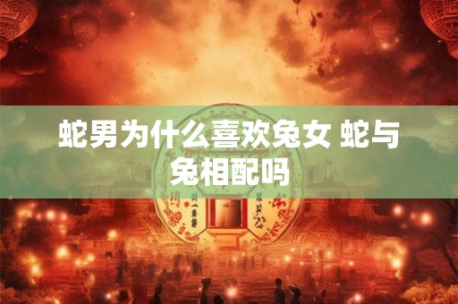 蛇男为什么喜欢兔女 蛇与兔相配吗