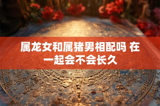 属龙女和属猪男相配吗 在一起会不会长久