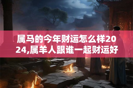 属马的今年财运怎么样2024,属羊人跟谁一起财运好