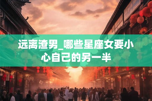 远离渣男_哪些星座女要小心自己的另一半