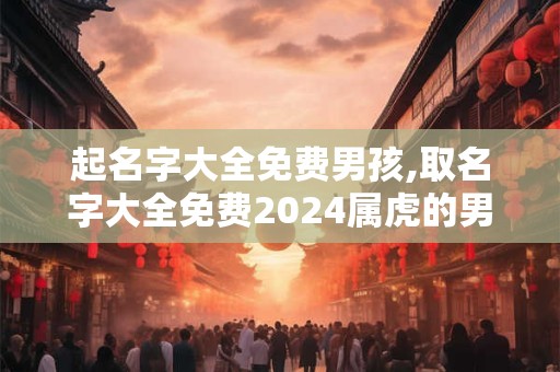 起名字大全免费男孩,取名字大全免费2024属虎的男孩子