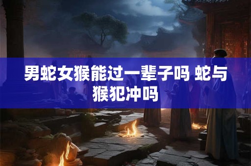 男蛇女猴能过一辈子吗 蛇与猴犯冲吗