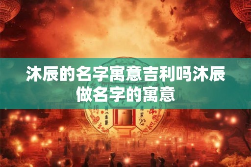沐辰的名字寓意吉利吗沐辰做名字的寓意