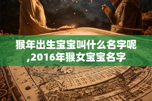 猴年出生宝宝叫什么名字呢,2016年猴女宝宝名字
