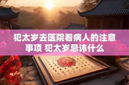 犯太岁去医院看病人的注意事项 犯太岁忌讳什么