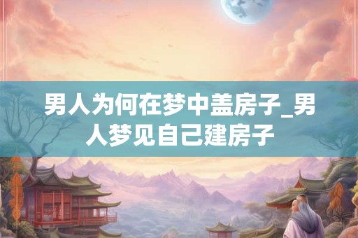 男人为何在梦中盖房子_男人梦见自己建房子