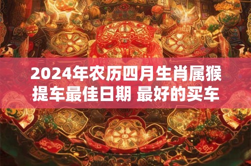 2024年农历四月生肖属猴提车最佳日期 最好的买车日子