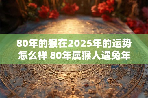 80年的猴在2025年的运势怎么样 80年属猴人遇兔年运气好吗