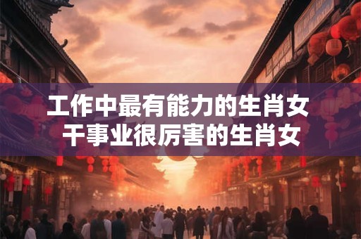 工作中最有能力的生肖女 干事业很厉害的生肖女 工作中最有能力的生肖女 干事业很厉害的生肖女