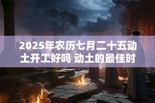2025年农历七月二十五动土开工好吗 动土的最佳时间