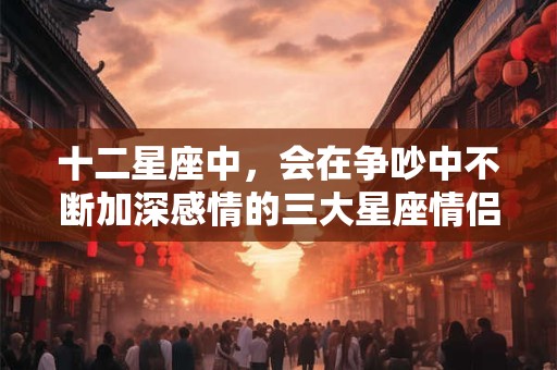 十二星座中，会在争吵中不断加深感情的三大星座情侣