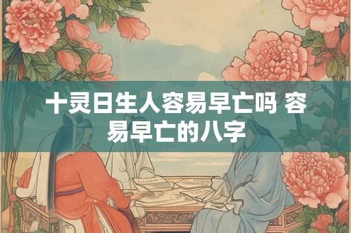 十灵日生人容易早亡吗 容易早亡的八字 十灵日生人容易早亡吗 容易早亡的八字