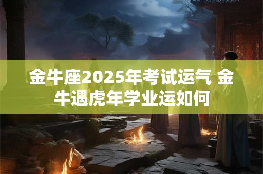 金牛座2025年考试运气 金牛遇虎年学业运如何