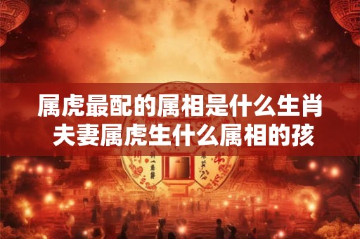 详细阅读:属虎最配的属相是什么生肖 夫妻属虎生什么属相的孩子好 属虎最配的属相是什么生肖 夫妻属虎生什么属相的孩子好