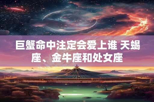 巨蟹命中注定会爱上谁 天蝎座、金牛座和处女座