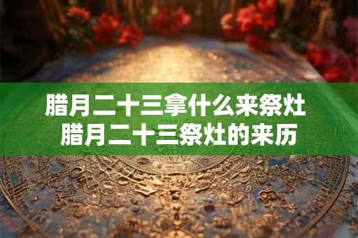 腊月二十三拿什么来祭灶 腊月二十三祭灶的来历