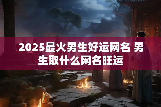 2025最火男生好运网名 男生取什么网名旺运