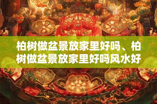 柏树做盆景放家里好吗、柏树做盆景放家里好吗风水好吗