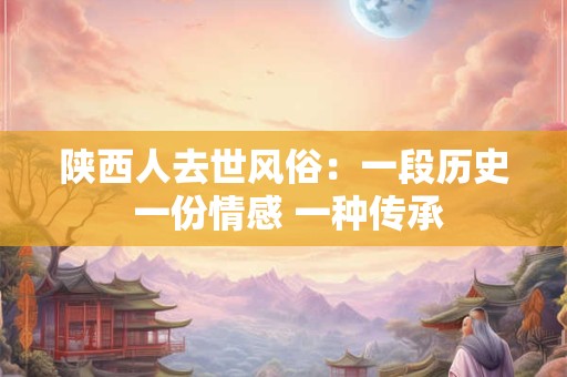 陕西人去世风俗:一段历史 一份情感 一种传承 陕西人去世风俗:一段历史 一份情感 一种传承