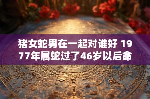 猪女蛇男在一起对谁好 1977年属蛇过了46岁以后命运