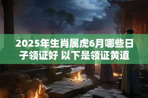 2025年生肖属虎6月哪些日子领证好 以下是领证黄道吉日