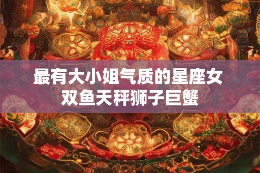 最有大小姐气质的星座女 双鱼天秤狮子巨蟹
