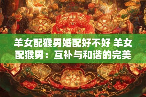 羊女配猴男婚配好不好 羊女配猴男：互补与和谐的完美组合