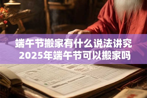端午节搬家有什么说法讲究 2025年端午节可以搬家吗