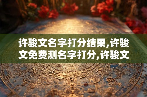 许骏文名字打分结果,许骏文免费测名字打分,许骏文周易免费测名字打分