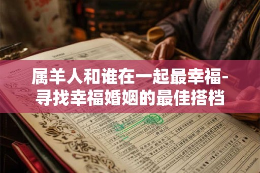 属羊人和谁在一起最幸福-寻找幸福婚姻的最佳搭档 属羊人和谁在一起最幸福-寻找幸福婚姻的最佳搭档