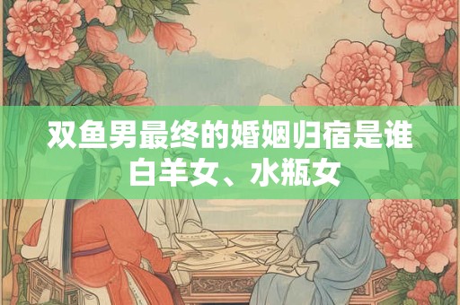 双鱼男最终的婚姻归宿是谁 白羊女、水瓶女