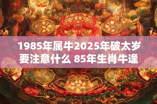1985年属牛2025年破太岁要注意什么 85年生肖牛逢龙年运气如何