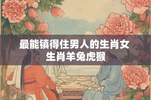最能镇得住男人的生肖女 生肖羊兔虎猴