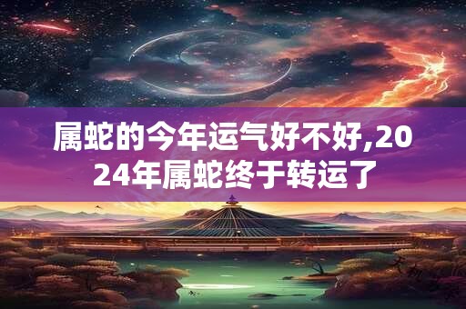 属蛇的今年运气好不好,2024年属蛇终于转运了
