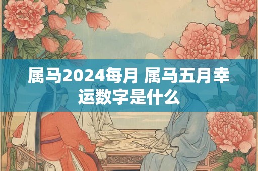 属马2024每月 属马五月幸运数字是什么