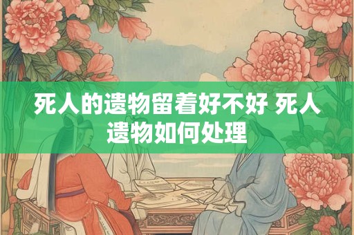 死人的遗物留着好不好 死人遗物如何处理