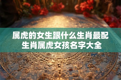 属虎的女生跟什么生肖最配 生肖属虎女孩名字大全