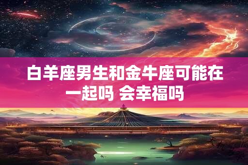 白羊座男生和金牛座可能在一起吗 会幸福吗