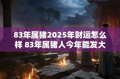 83年属猪2025年财运怎么样 83年属猪人今年能发大财吗