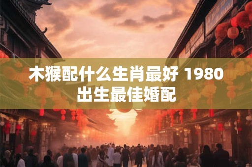 木猴配什么生肖最好 1980出生最佳婚配