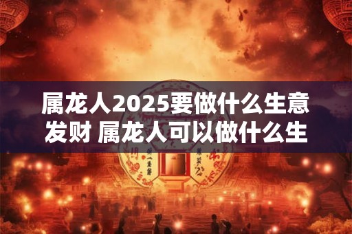 属龙人2025要做什么生意发财 属龙人可以做什么生意
