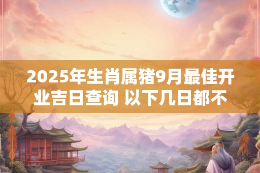 2025年生肖属猪9月最佳开业吉日查询 以下几日都不错