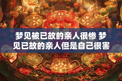 梦见被已故的亲人很惨 梦见已故的亲人但是自己很害怕