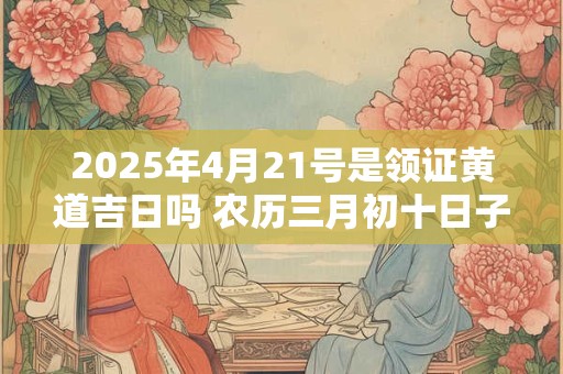 2025年4月21号是领证黄道吉日吗 农历三月初十日子好吗